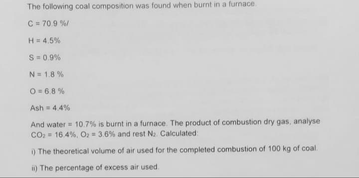 The following coal composition was found when burnt in a furnace.
C = 70.9 %/
H = 4.5%
S = 0.9%
N = 1.8 %
O = 6.8 %
Ash =
4.4%
And water = 10.7% is burnt in a furnace. The product of combustion dry gas, analyse
CO2 = 16.4%, O2 = 3.6% and rest N2. Calculated:
i) The theoretical volume of air used for the completed combustion of 100 kg of coal.
ii) The percentage of excess air used.

