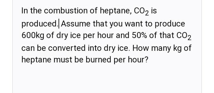 In the combustion of heptane, CO2 is
produced Assume that you want to produce
600kg of dry ice per hour and 50% of that CO2
can be converted into dry ice. How many kg of
heptane must be burned per hour?
