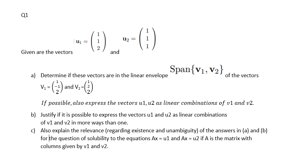 Q1
1
u2
uj
2
Given are the vectors
and
Span{v1, v2}
a) Determine if these vectors are in the linear envelope
of the vectors
V, = ) and V,-(3)
If possible, also express the vectors u1, u2 as linear combinations of v1 and v2.
b) Justify if it is possible to express the vectors u1 and u2 as linear combinations
of v1 and v2 in more ways than one.
c) Also explain the relevance (regarding existence and unambiguity) of the answers in (a) and (b)
for the question of solubility to the equations Ax = ul and Ax = u2 if A is the matrix with
columns given by v1 and v2.
