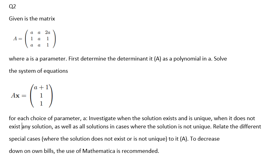 Q2
Given is the matrix
а 2а
a
A =
1 a
1
a
a
1
where a is a parameter. First determine the determinant it (A) as a polynomial in a. Solve
the system of equations
- (E)
a +1'
Ax =
1
1
for each choice of parameter, a: Investigate when the solution exists and is unique, when it does not
exist any solution, as well as all solutions in cases where the solution is not unique. Relate the different
special cases (where the solution does not exist or is not unique) to it (A). To decrease
down on own bills, the use of Mathematica is recommended.
