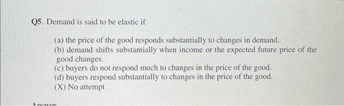 Q5. Demand is said to be elastic if
(a) the price of the good responds substantially to changes in demand.
(b) demand shifts substantially when income or the expected future price of the
good changes.
(c) buyers do not respond much to changes in the price of the good.
(d) buyers respond substantially to changes in the price of the good.
(X) No attempt
A nowor