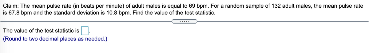 Claim: The mean pulse rate (in beats per minute) of adult males is equal to 69 bpm. For a random sample of 132 adult males, the mean pulse rate
is 67.8 bpm and the standard deviation is 10.8 bpm. Find the value of the test statistic.
.....
The value of the test statistic is
(Round to two decimal places as needed.)
