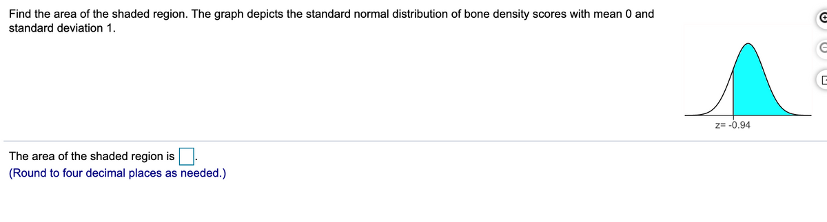 Find the area of the shaded region. The graph depicts the standard normal distribution of bone density scores with mean 0 and
standard deviation 1.
z= -0.94
The area of the shaded region is
(Round to four decimal places as needed.)
