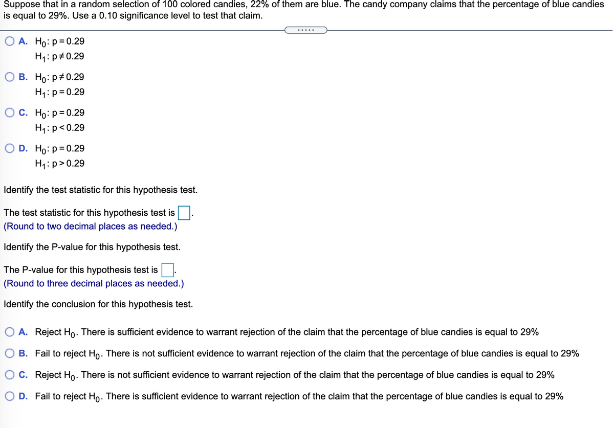 Suppose that in a random selection of 100 colored candies, 22% of them are blue. The candy company claims that the percentage of blue candies
is equal to 29%. Use a 0.10 significance level to test that claim.
.....
А. Но: р3D0.29
H1:p#0.29
В. Но: р#0.29
H1:p=0.29
Ос. Но: р30.29
H4:p<0.29
O D. Ho: p= 0.29
H1:p> 0.29
Identify the test statistic for this hypothesis test.
The test statistic for this hypothesis test is
(Round to two decimal places as needed.)
Identify the P-value for this hypothesis test.
The P-value for this hypothesis test is
(Round to three decimal places as needed.)
Identify the conclusion for this hypothesis test.
O A. Reject Ho. There is sufficient evidence to warrant rejection of the claim that the percentage of blue candies is equal to 29%
B. Fail to reject Ho. There is not sufficient evidence to warrant rejection of the claim that the percentage of blue candies is equal to 29%
C. Reject Ho. There is not sufficient evidence to warrant rejection of the claim that the percentage of blue candies is equal to 29%
O D. Fail to reject Ho. There is sufficient evidence to warrant rejection of the claim that the percentage of blue candies is equal to 29%

