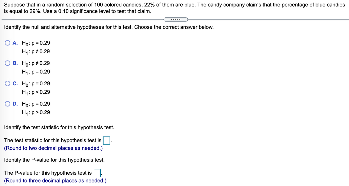 Suppose that in a random selection of 100 colored candies, 22% of them are blue. The candy company claims that the percentage of blue candies
is equal to 29%. Use a 0.10 significance level to test that claim.
Identify the null and alternative hypotheses for this test. Choose the correct answer below.
А. Но: р3D0.29
H1:p#0.29
В. Но: р#0.29
H1:p= 0.29
ОС. Но: р30.29
H1:p<0.29
D. Ho: p= 0.29
H1:p>0.29
Identify the test statistic for this hypothesis test.
The test statistic for this hypothesis test is
(Round to two decimal places as needed.)
Identify the P-value for this hypothesis test.
The P-value for this hypothesis test is
(Round to three decimal places as needed.)
