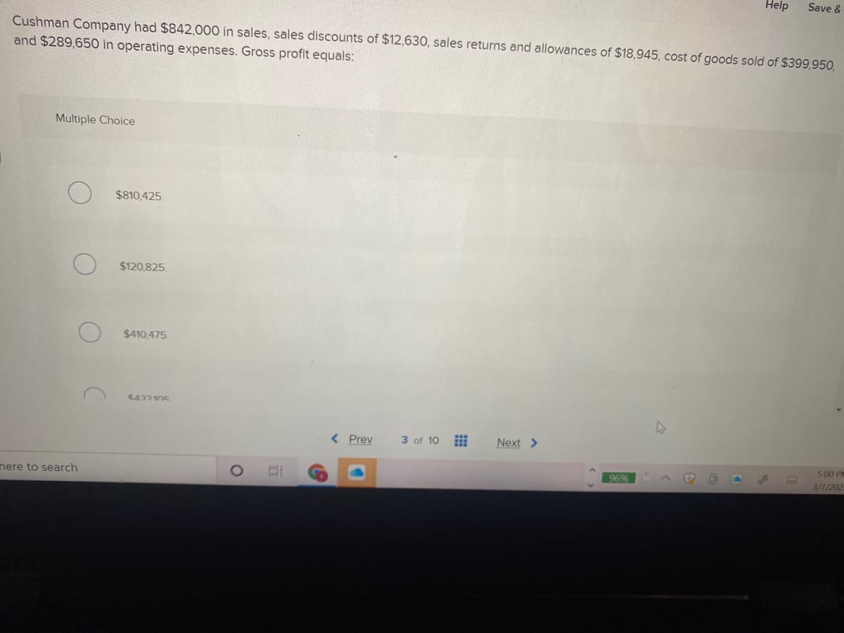 Help
Save &
Cushman Company had $842,000 in sales, sales discounts of $12,630, sales returns and allowances of $18,945, cost of goods sold of $399,95O,
and $289,650 in operating expenses. Gross profit equals:
Multiple Choice
$810,425.
$120,825.
$410,475.
S423105
< Prev
3 of 10
Next >
5:00 PM
nere to search
96%
3/1/202
