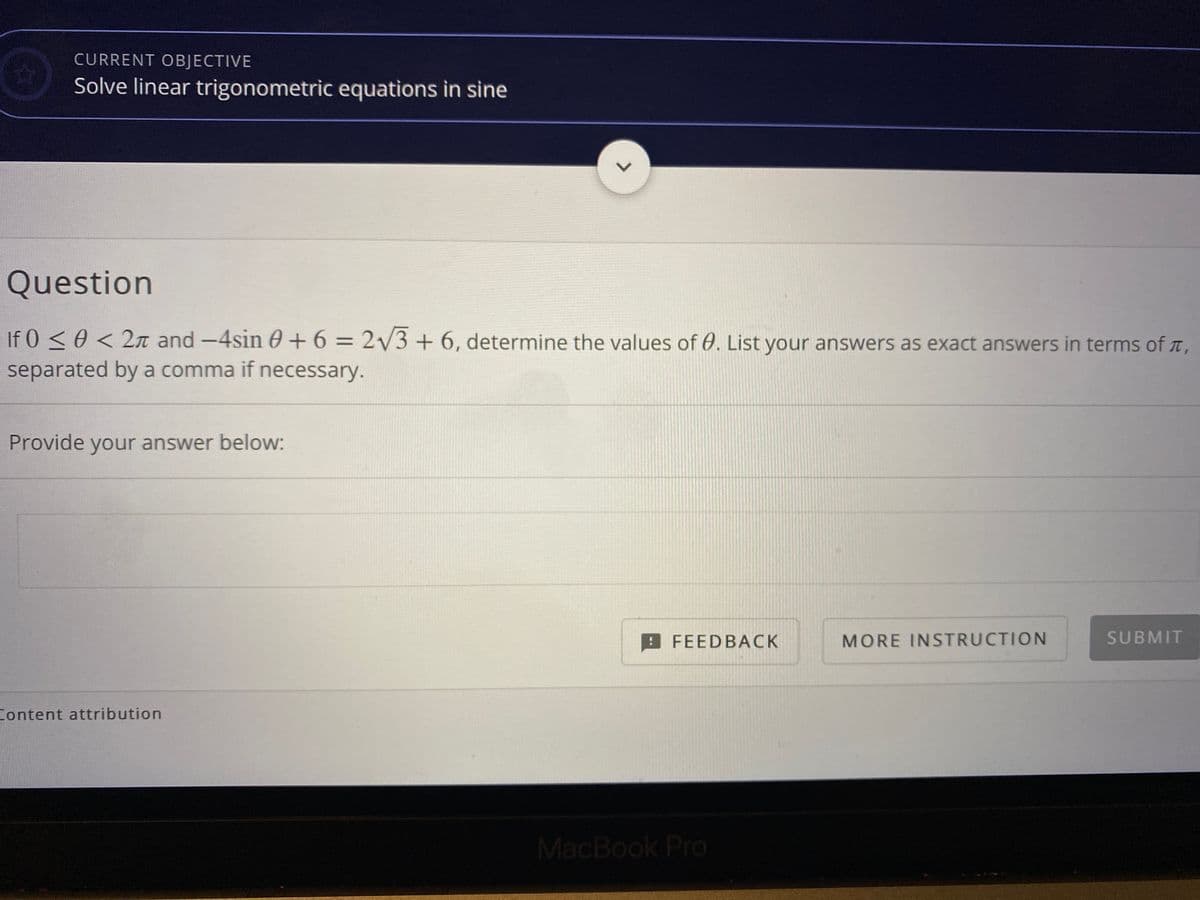 CURRENT OBJECTIVE
Solve linear trigonometric equations in sine
Question
If 0 < 0 < 2n and -4sin 0 +6 = 2/3+ 6, determine the values of 0. List your answers as exact answers in terms of T,
separated by a comma if necessary.
Provide your answer below:
FEEDBACK
MORE INSTRUCTION
SUBMIT
Content attribution
MacBook Pro
