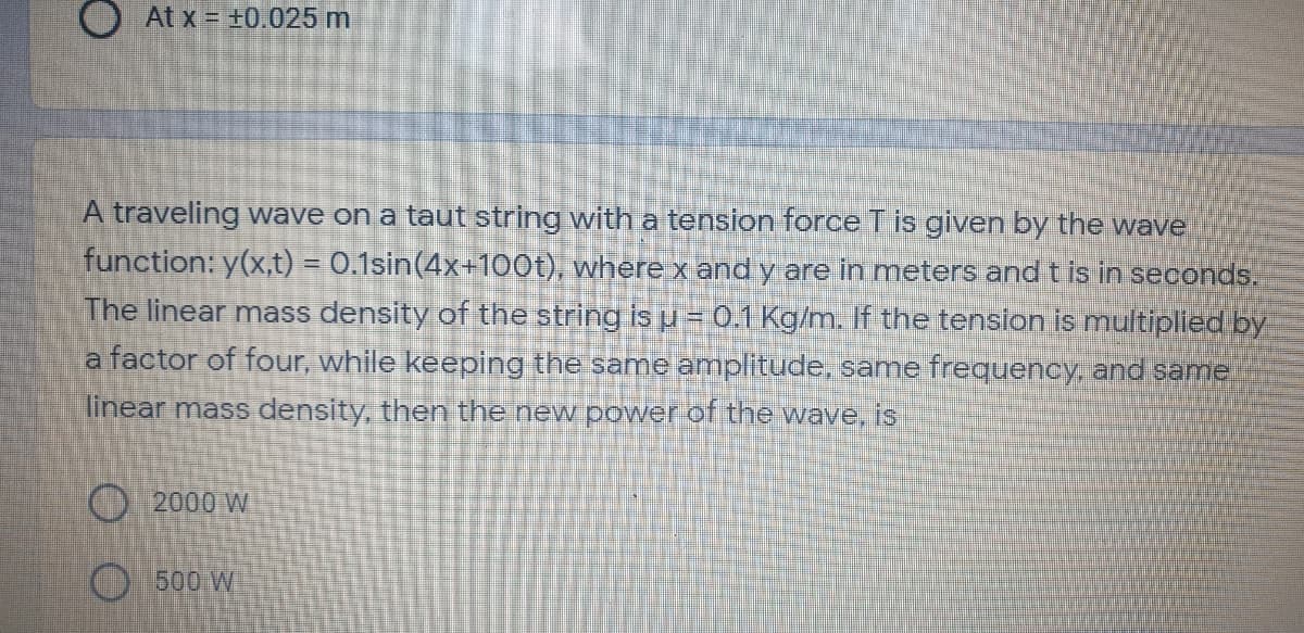 At x = +0.025 m
A traveling wave on a taut string with a tension force T is given by the wave
function: y(x,t) = 0.1sin(4x+100t), where x and y are in meters and t is in seconds.
The linear mass density of the string is u =0.1 Kg/m. If the tenslon is multiplled by
a factor of four, while keeping the same amplitude, same frequency, and same
linear mass density, then the new power of the wave, is
000 W
O500 W
