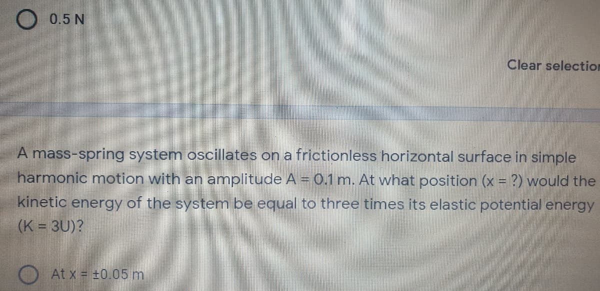 O 0.5 N
Clear selection
A mass-spring system oscillates on a frictionless horizontal surface in simple
harmonic motion with an amplitude A =0.1 m. At what position (x = ?) would the
kinetic energy of the system be equal to three times its elastic potential energy
(K = 3U)?
At x = +0.05 m
