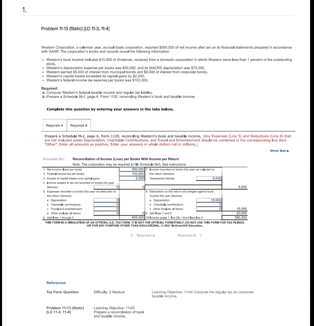 1.
Problem 11-13 (Static) [LO 11-3, 11-4]
Western Corporation, a calendar year, accrual basis corporation, reported $500,000 of net income after tax on its financial statements prepared in accordance
with GAAP. The corporation's books and records reveal the following information:
• Western's book income included $15,000 of dividends, received from a domestic corporation in which Western owns less than 1 percent of the outstanding
stock.
• Western's depreciation expense per books was $55,000, and its MACRS depreciation was $70,000.
• Western earned $5,000 of interest from municipal bonds and $6,000 of interest from corporate bonds.
• Western's capital losses exceeded its capital gains by $2,000.
• Western's federal income tax expense per books was $103,000.
Required:
a. Compute Western's federal taxable income and regular tax liability.
b. Prepare a Schedule M-1, page 6, Form 1120, reconciling Western's book and taxable income.
Complete this question by entering your answers in the tabs below.
Required A Required B
Prepare a Schedule M-1, page 6, Form 1120, reconciling Western's book and taxable income. (Any Expenses (Line 5) and Deductions (Line 8) that
are not included under Depreciation, Charitable Contributions, and Travel and Entertainment should be combined in the corresponding line item
"Other". Enter all amounts as positive. Enter your answers in whole dollars not in millions.)
Schedule M-1 Reconciliation of Income (Loss) per Books With Income per Return
Note: The corporation may be required to file Schedule M-3. See instructions
1 Net income (loss) per books
2 Federal income tax per books
3 Excess of capital losses over capital gains.
4 Income subject to tax not recorded on books this year
(itemize):
0
5 Expenses recorded on books this year not deducted on
this return (itemize):
a Depreciation
b Charitable contributions
c Travel and entertainment
d Other (include all items)
6 Add lines 1 through 5
References
Tax Form Question
0
0
Problem 11-13 (Static)
[LO 11-3, 11-4]
500,000 7 Income recorded on books this year not included on
103,000 this return (itemize):
2,000
Tax-exempt interest
Difficulty: 2 Medium
0
8 Deductions on this return not charged against book
income this year (itemize):
a Depreciation
b Charitable contributions
c Other (include all items)
09 Add Ines 7 and 8
605,000 10 Income (page 1, line 28)-line 6 less line 9
THIS FORM IS A SIMULATION OF AN OFFICIAL U.S. TAX FORM. IT IS NOT THE OFFICIAL FORM ITSELF. DO NOT USE THIS FORM FOR TAX FILINGS
OR FOR ANY PURPOSE OTHER THAN EDUCATIONAL. 2021 McGraw-Hill Education.
< Required A
5,000
Learning Objective: 11-03
Prepare a reconciliation of book
and taxable income.
Required B >
15,000
5,000
15,000
20,000
585,000
Learning Objective: 11-04 Compute the regular tax on corporate
taxable income.
Show less A