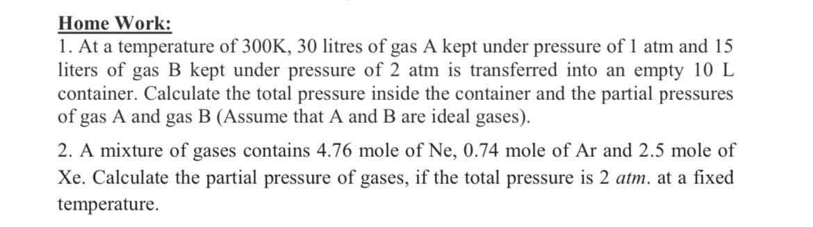 Home Work:
1. At a temperature of 300K, 30 litres of gas A kept under pressure of 1 atm and 15
liters of gas B kept under pressure of 2 atm is transferred into an empty 10 L
container. Calculate the total pressure inside the container and the partial pressures
of gas A and gas B (Assume that A and B are ideal gases).
2. A mixture of gases contains 4.76 mole of Ne, 0.74 mole of Ar and 2.5 mole of
Xe. Calculate the partial pressure of gases, if the total pressure is 2 atm. at a fixed
temperature.