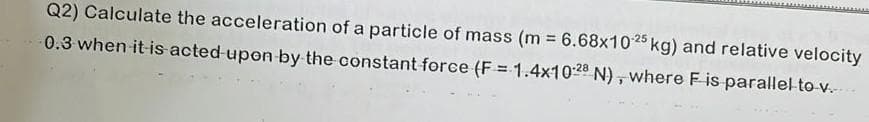 Q2) Calculate the acceleration of a particle of mass (m = 6.68x10-25 kg) and relative velocity
0.3 when it is acted upon by the constant force (F= 1.4x1028 N), where F is parallel to v..