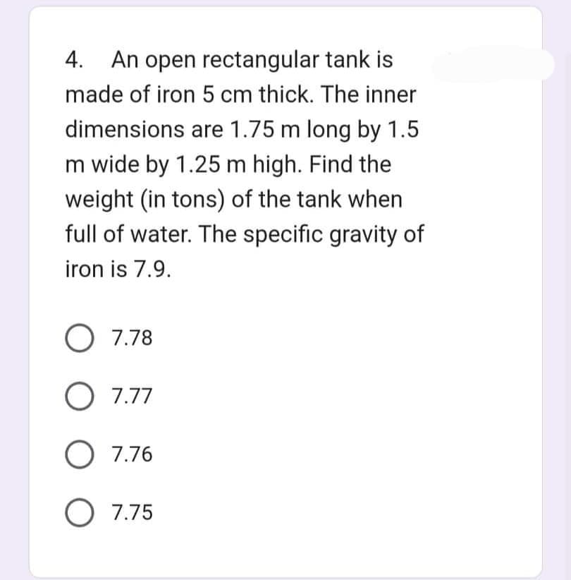 4. An open rectangular tank is
made of iron 5 cm thick. The inner
dimensions are 1.75 m long by 1.5
m wide by 1.25 m high. Find the
weight (in tons) of the tank when
full of water. The specific gravity of
iron is 7.9.
O 7.78
O 7.77
O 7.76
O 7.75