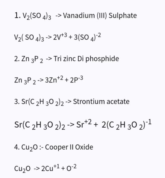 1. V₂(SO4)3 -> Vanadium (III) Sulphate
V₂(SO4)3->2V+3+3 (SO 4)-²
2. Zn 3P 2 -> Tri zinc Di phosphide
Zn 3P 2->3Zn +2 +2P-3
3. Sr(C 2H 30 2)2 -> Strontium acetate
Sr(C ₂H 30 2)2 -> Sr+2+ 2(C ₂H 30 2)-¹
4. Cu₂0:- Cooper II Oxide
Cu₂O -> 2Cu+¹+0-²