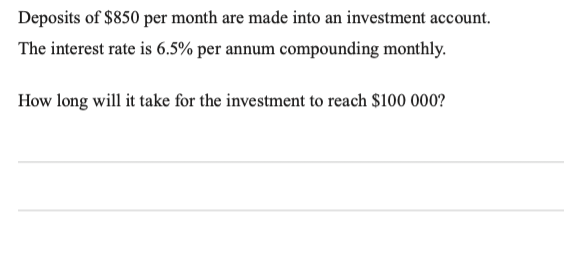 Deposits of $850 per month are made into an investment account.
The interest rate is 6.5% per annum compounding monthly.
How long will it take for the investment to reach $100 000?