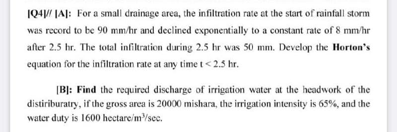 |Q4|// |A]: For a small drainage area, the infiltration rate at the start of rainfall storm
was record to be 90 mm/hr and declined exponentially to a constant rate of 8 mm/hr
after 2.5 hr. The total infiltration during 2.5 hr was 50 mm. Develop the Horton's
equation for the infiltration rate at any time t< 2.5 hr.
[B]: Find the required discharge of irrigation water at the headwork of the
distiriburatry, if the gross area is 20000 mishara, the irrigation intensity is 65%, and the
water duty is 1600 hectare/m/sec.
