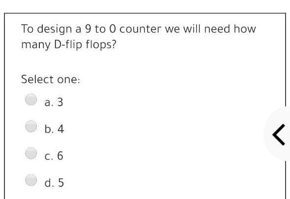 To design a 9 to 0 counter we will need how
many D-flip flops?
Select one:
а. 3
b. 4
С. 6
d. 5
