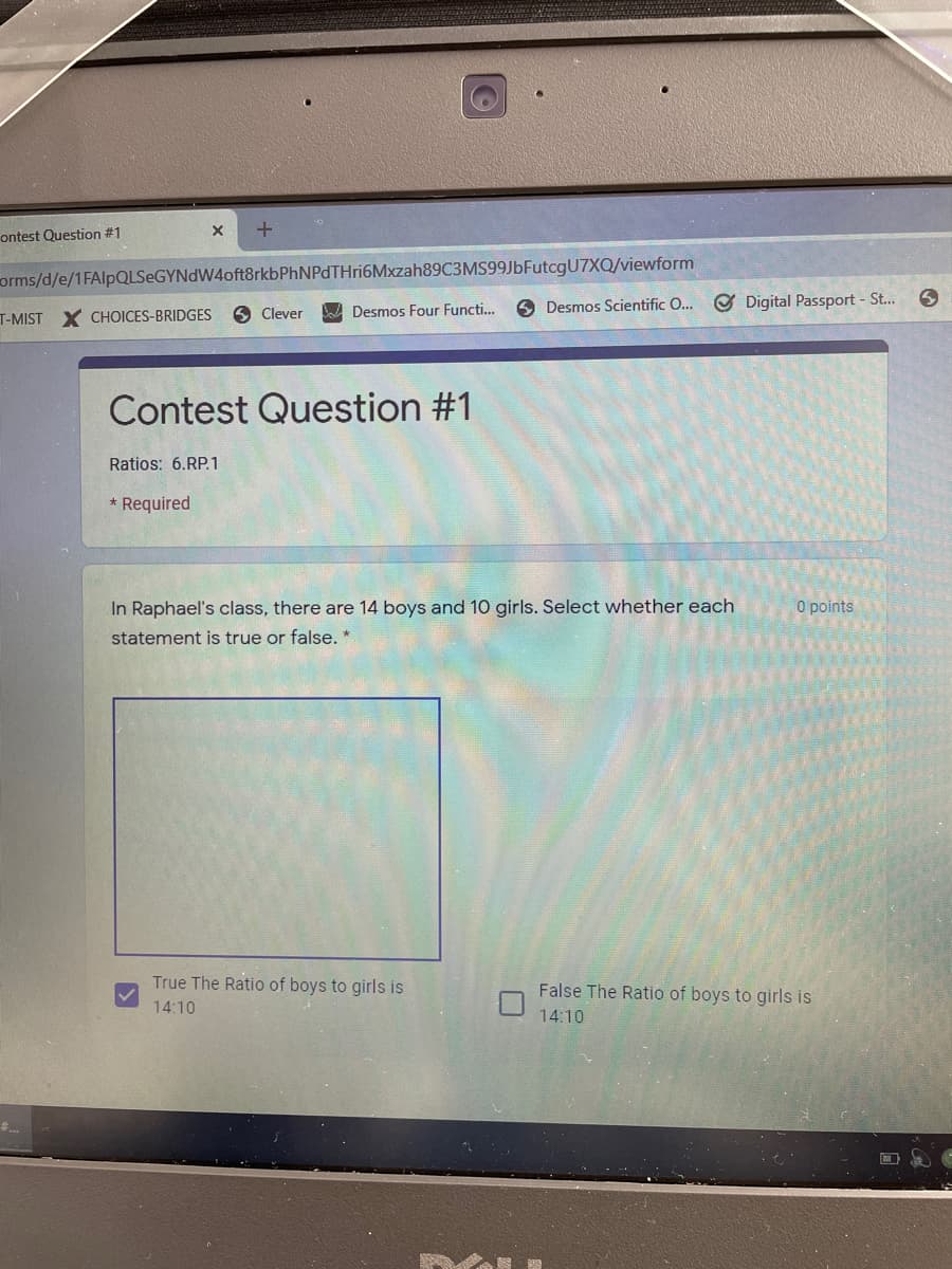 ontest Question #1
orms/d/e/1FAlpQLSeGYNdW4oft8rkbPhNPdTHri6Mxzah89C3MS99JbFutcgU7XQ/viewform
6 Desmos Scientific O...
O Digital Passport - St...
T-MIST X CHOICES-BRIDGES
6 Clever
A Desmos Four Functi..
Contest Question #1
Ratios: 6.RP.1
* Required
In Raphael's class, there are 14 boys and 10 girls. Select whether each
O points
statement is true or false. *
True The Ratio of boys to girls is
False The Ratio of boys to girls is
14:10
14:10
