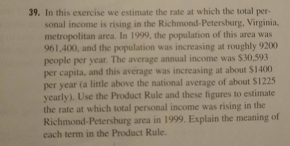39. In this exercise we estimate the rate at which the total per-
sonal income is rising in the Richmond-Petersburg, Virginia,
metropolitan area. In 1999, the population of this area was
961,400, and the population was increasing at roughly 9200
people per year. The average annual income was $30,593
per capita, and this average was increasing at about $1400
per year (a little above the national average of about $1225
yearly). Use the Product Rule and these figures to estimate
the rate at which total personal income was rising in the
Richmond-Petersburg area in 1999. Explain the meaning of
each term in the Product Rule.
