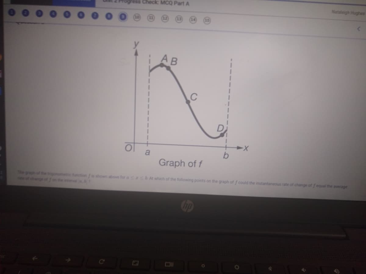ess Check: MCQ Part A
Nataleigh Hughes
AB
C
a
Graph of f
The graph of the igonometic function f is shown above for a zsbAt which of the following points on the graph of f could the instantaneous rate of change of f equal the average
on the intervale.b?
