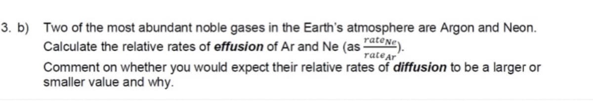 3. b) Two of the most abundant noble gases in the Earth's atmosphere are Argon and Neon.
Calculate the relative rates of effusion of Ar and Ne (as ateNe).
ratear
Comment on whether you would expect their relative rates of diffusion to be a larger or
smaller value and why.
