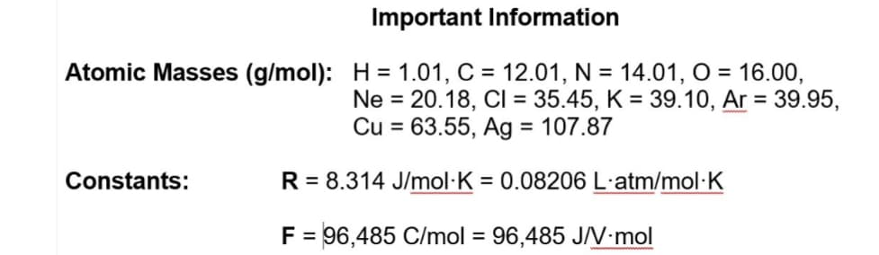 Important Information
Atomic Masses (g/mol): H = 1.01, C = 12.01, N = 14.01, O = 16.00,
Ne = 20.18, CI = 35.45, K = 39.10, Ar = 39.95,
Cu = 63.55, Ag = 107.87
%3D
Constants:
R = 8.314 J/mol·K = 0.08206 L·atm/mol·K
F = 96,485 C/mol = 96,485 J/V-mol
%3D
%3D

