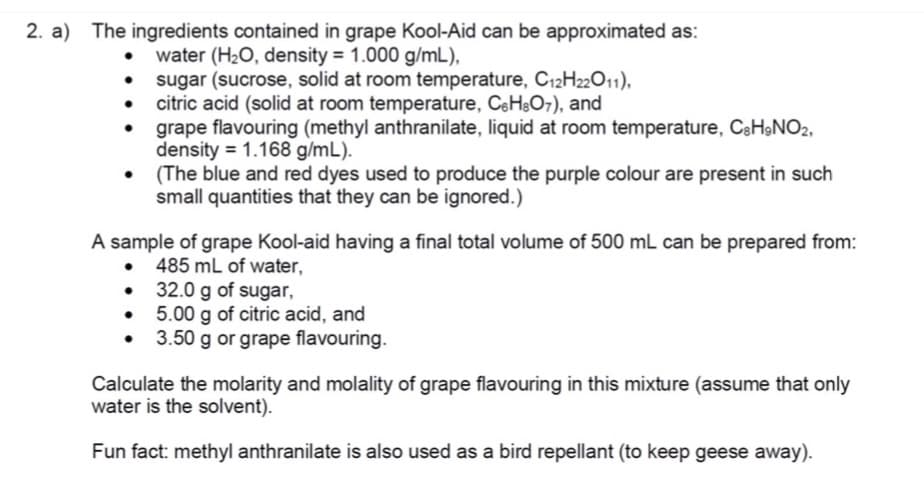 2. a) The ingredients contained in grape Kool-Aid can be approximated as:
water (H2O, density = 1.000 g/mL),
• sugar (sucrose, solid at room temperature, C12H22011),
• citric acid (solid at room temperature, CeHsO7), and
grape flavouring (methyl anthranilate, liquid at room temperature, C&H&NO2,
density = 1.168 g/mL).
(The blue and red dyes used to produce the purple colour are present in such
small quantities that they can be ignored.)
A sample of grape Kool-aid having a final total volume of 500 mL can be prepared from:
485 mL of water,
32.0 g of sugar,
5.00 g of citric acid, and
• 3.50 g or grape flavouring.
Calculate the molarity and molality of grape flavouring in this mixture (assume that only
water is the solvent).
Fun fact: methyl anthranilate is also used as a bird repellant (to keep geese away).
