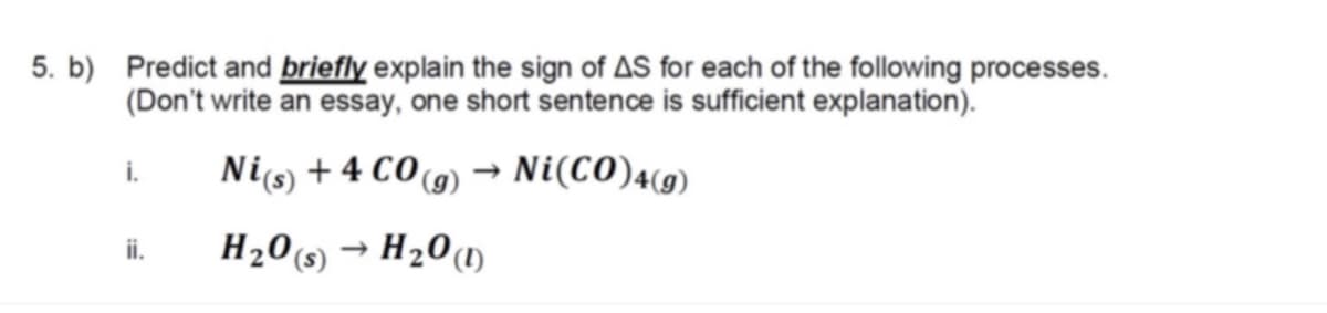 5. b) Predict and briefly explain the sign of AS for each of the following processes.
(Don't write an essay, one short sentence is sufficient explanation).
Nis + 4 CO(9)
Ni(CO)4(9)
i.
H20s) → H201
ii.
