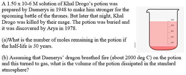 A 1.50 x 10-6 M solution of Khal Drogo's potion was
prepared by Daenerys in 1948 to make him stronger for the
upcoming battle of the thrones. But later that night, Khal
Drogo was killed by their mage. The potion was buried and
it was discovered by Arya in 1978.
500
400
00
200
(a)What is the number of moles remaining in the potion if
the half-life is 30 years.
100
(b) Assuming that Daenerys' dragon breathed fire (about 2000 deg C) on the potion
and this turned to gas, what is the volume of the potion dissipated in the standard
atmosphere?
