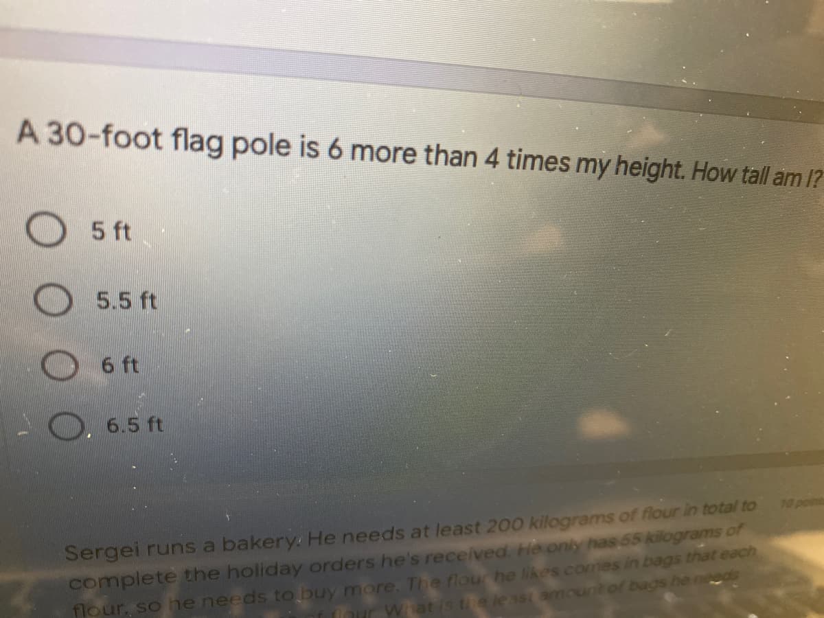 A 30-foot flag pole is 6 more than 4 times my height. How tall am 1?
5 ft
5.5 ft
6 ft
6.5 ft
Sergei runs a bakery: He needs at least 200 kilograms of flour in total to
complete the holiday orders he's received. He only has 65 kilograms of
flour, so he needs to buy more. The flour he likes comes in bags that each
10 pomt
r Whatis the least amount of bags he needs
