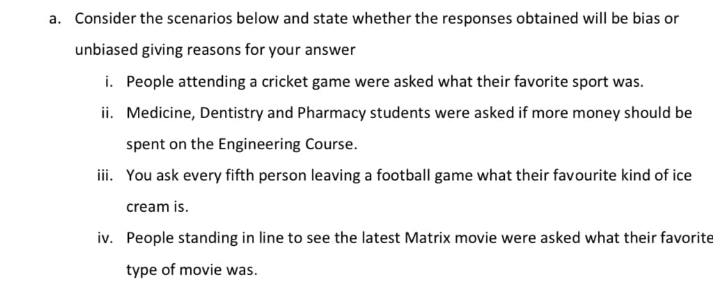 a. Consider the scenarios below and state whether the responses obtained will be bias or
unbiased giving reasons for your answer
i. People attending a cricket game were asked what their favorite sport was.
ii. Medicine, Dentistry and Pharmacy students were asked if more money should be
spent on the Engineering Course.
iii. You ask every fifth person leaving a football game what their favourite kind of ice
cream is.
iv. People standing in line to see the latest Matrix movie were asked what their favorite
type of movie was.
