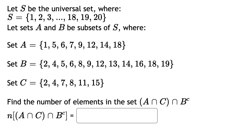 Let S be the universal set, where:
S = {1, 2, 3, ..., 18, 19, 20}
Let sets A and B be subsets of S, where:
Set A = {1, 5, 6, 7, 9, 12, 14, 18}
Set B = {2, 4, 5, 6, 8, 9, 12, 13, 14, 16, 18, 19}
Set C = {2, 4, 7, 8, 11, 15}
Find the number of elements in the set (ANC) n Bº
n[(An C) n B°] =

