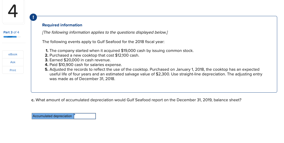 Required information
Part 3 of 4
[The following information applies to the questions displayed below.]
The following events apply to Gulf Seafood for the 2018 fiscal year:
1. The company started when it acquired $19,000 cash by issuing common stock.
2. Purchased a new cooktop that cost $12,100 cash.
3. Earned $20,000 in cash revenue.
4. Paid $10,900 cash for salaries expense.
eBook
Ask
5. Adjusted the records to reflect the use of the cooktop. Purchased on January 1, 2018, the cooktop has an expected
useful life of four years and an estimated salvage value of $2,300. Use straight-line depreciation. The adjusting entry
was made as of December 31, 2018.
Print
c. What amount of accumulated depreciation would Gulf Seafood report on the December 31, 2019, balance sheet?
Accumulated depreciation
