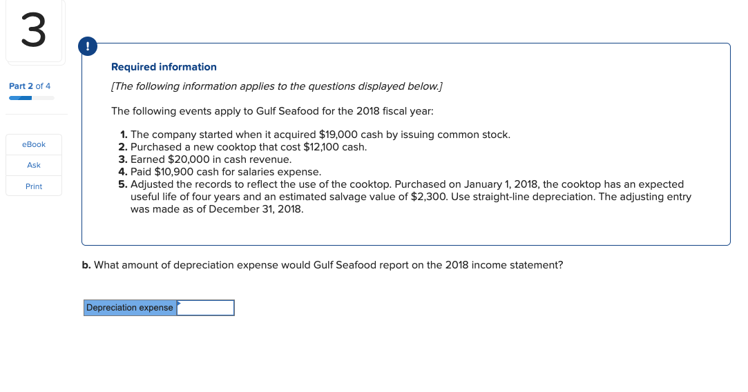 Required information
Part 2 of 4
[The following information applies to the questions displayed below.]
The following events apply to Gulf Seafood for the 2018 fiscal year:
1. The company started when it acquired $19,000 cash by issuing common stock.
2. Purchased a new cooktop that cost $12,100 cash.
3. Earned $20.000 in cash revenue.
eBook
Ask
4. Paid $10,900 cash for salaries expense.
5. Adjusted the records to reflect the use of the cooktop. Purchased on January 1, 2018, the cooktop has an expected
useful life of four years and an estimated salvage value of $2,300. Use straight-line depreciation. The adjusting entry
was made as of December 31, 2018.
Print
b. What amount of depreciation expense would Gulf Seafood report on the 2018 income statement?
Depreciation expense
