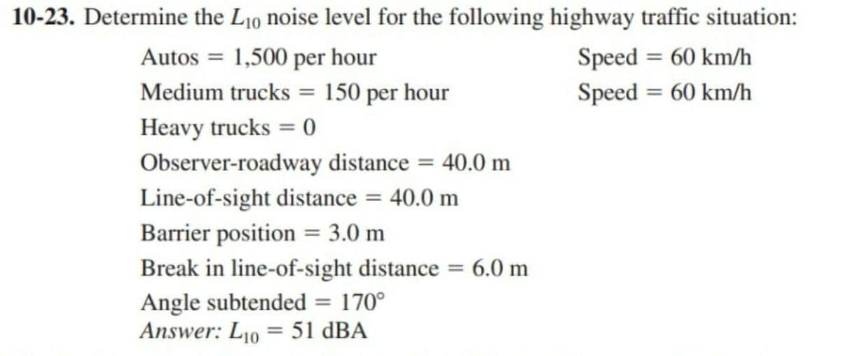 10-23. Determine the Lio noise level for the following highway traffic situation:
Autos = 1,500 per hour
Speed = 60 km/h
Speed= 60 km/h
Medium trucks = 150 per hour
Heavy trucks =0
Observer-roadway distance = 40.0 m
Line-of-sight distance = 40.0 m
Barrier position = 3.0 m
Break in line-of-sight distance = 6.0 m
Angle subtended = 170°
Answer: L10 = 51 dBA