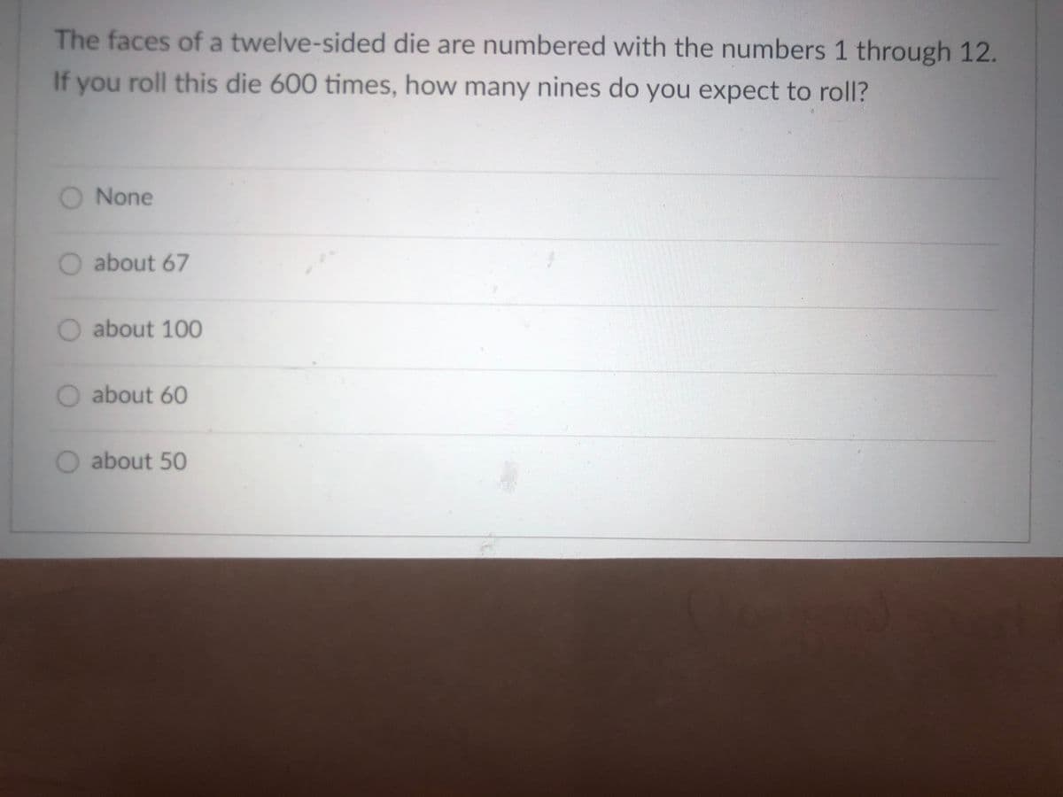 The faces of a twelve-sided die are numbered with the numbers 1 through 12.
If you roll this die 600 times, how many nines do you expect to roll?
O None
O about 67
O about 100
O about 60
O about 50
