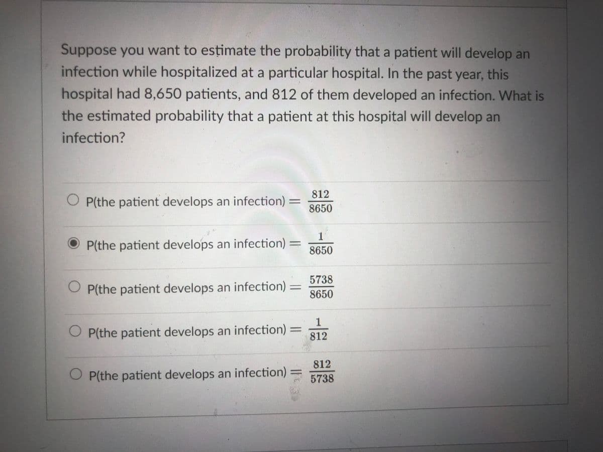 Suppose you want to estimate the probability that a patient will develop an
infection while hospitalized at a particular hospital. In the past year, this
hospital had 8,650 patients, and 812 of them developed an infection. What is
the estimated probability that a patient at this hospital will develop an
infection?
812
O P(the patient develops an infection)
8650
1
P(the patient develops an infection) =
8650
5738
O P(the patient develops an infection)
8650
O P(the patient develops an infection) =
812
812
O P(the patient develops an infection)
5738
