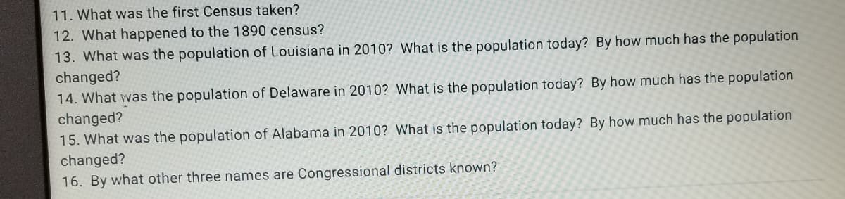 11. What was the first Census taken?
12. What happened to the 1890 census?
13. What was the population of Louisiana in 2010? What is the population today? By how much has the population
changed?
14. What was the population of Delaware in 2010? What is the population today? By how much has the population
changed?
15. What was the population of Alabama in 2010? What is the population today? By how much has the population
changed?
16. By what other three names are Congressional districts known?
