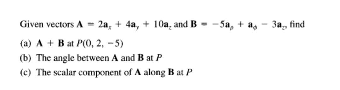 Given vectors A = 2a, + 4a, + 10a, and B = -5a, + a, – 3a,, find
(a) A + B at P(0, 2, --5)
(b) The angle between A and B at P
(c) The scalar component of A along B at P
