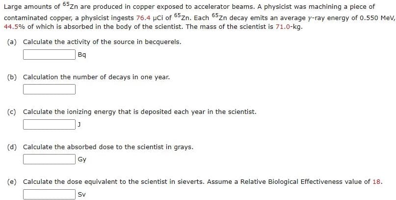 Large amounts of 65zn are produced in copper exposed to accelerator beams. A physicist was machining a piece of
contaminated copper, a physicist ingests 76.4 µCi of 65zn. Each 65zn decay emits an average y-ray energy of 0.550 Mev,
44.5% of which is absorbed in the body of the scientist. The mass of the scientist is 71.0-kg.
(a) Calculate the activity of the source in becquerels.
Bq
(b) Calculation the number of decays in one year.
(c) Calculate the ionizing energy that is deposited each year in the scientist.
(d) Calculate the absorbed dose to the scientist in grays.
Gy
(e) Calculate the dose equivalent to the scientist in sieverts. Assume a Relative Biological Effectiveness value of 18.
Sv
