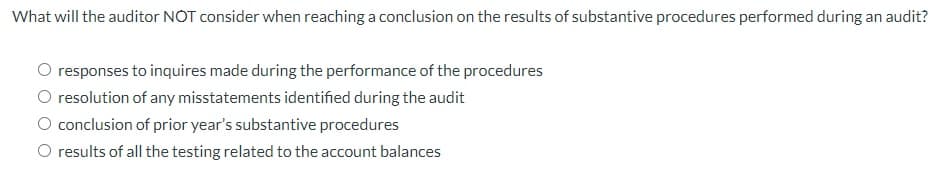 What will the auditor NOT consider when reaching a conclusion on the results of substantive procedures performed during an audit?
O responses to inquires made during the performance of the procedures
O resolution of any misstatements identified during the audit
conclusion of prior year's substantive procedures
O results of all the testing related to the account balances
