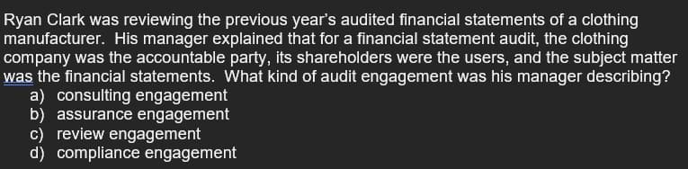 Ryan Clark was reviewing the previous year's audited financial statements of a clothing
manufacturer. His manager explained that for a financial statement audit, the clothing
company was the accountable party, its shareholders were the users, and the subject matter
was the financial statements. What kind of audit engagement was his manager describing?
a) consulting engagement
b) assurance engagement
c) review engagement
d) compliance engagement
