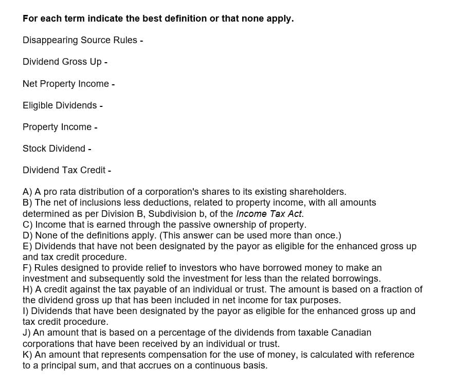 For each term indicate the best definition or that none apply.
Disappearing Source Rules -
Dividend Gross Up -
Net Property Income -
Eligible Dividends -
Property Income -
Stock Dividend -
Dividend Tax Credit -
A) A pro rata distribution of a corporation's shares to its existing shareholders.
B) The net of inclusions less deductions, related to property income, with all amounts
determined as per Division B, Subdivision b, of the Income Tax Act.
C) Income that is earned through the passive ownership of property.
D) None of the definitions apply. (This answer can be used more than once.)
E) Dividends that have not been designated by the payor as eligible for the enhanced gross up
and tax credit procedure.
F) Rules designed to provide relief to investors who have borrowed money to make an
investment and subsequently sold the investment for less than the related borrowings.
H) A credit against the tax payable of an individual or trust. The amount is based on a fraction of
the dividend gross up that has been included in net income for tax purposes.
I) Dividends that have been designated by the payor as eligible for the enhanced gross up and
tax credit procedure.
J) An amount that is based on a percentage of the dividends from taxable Canadian
corporations that have been received by an individual or trust.
K) An amount that represents compensation for the use of money, is calculated with reference
to a principal sum, and that accrues on a continuous basis.
