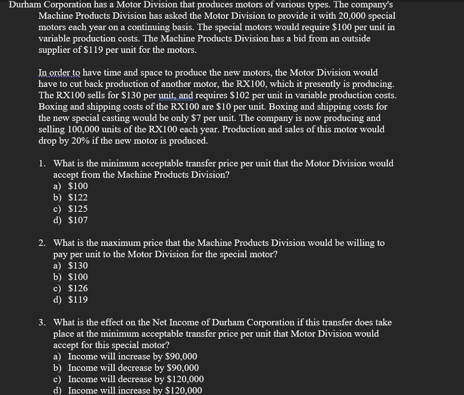 Durham Corporation has a Motor Division that produces motors of various types. The company's
Machine Products Division has asked the Motor Division to provide it with 20,000 special
motors each year on a continuing basis. The special motors would require $100 per unit in
variable production costs. The Machine Products Division has a bid from an outside
supplier of $119 per unit for the motors.
In order to have time and space to produce the new motors, the Motor Division would
have to cut back production of another motor, the RX100, which it presently is producing.
The RX100 sells for $130 per unit, and requires $102 per unit in variable production costs.
Boxing and shipping costs of the RX100 are $10 per unit. Boxing and shipping costs for
the new special casting would be only $7 per unit. The company is now producing and
selling 100,000 units of the RX100 each year. Production and sales of this motor would
drop by 20% if the new motor is produced.
1. What is the minimum acceptable transfer price per unit that the Motor Division would
accept from the Machine Products Division?
a) $100
b) $122
c) $125
d) $107
2. What is the maximum price that the Machine Products Division would be willing to
pay per unit to the Motor Division for the special motor?
a) $130
b) $100
c) $126
d) $119
3. What is the effect on the Net Income of Durham Corporation if this transfer does take
place at the minimum acceptable transfer price per unit that Motor Division would
accept for this special motor?
a) Income will increase by $90,000
b) Income will decrease by $90,000
c) Income will decrease by $120,000
d) Income will increase by $120,000
