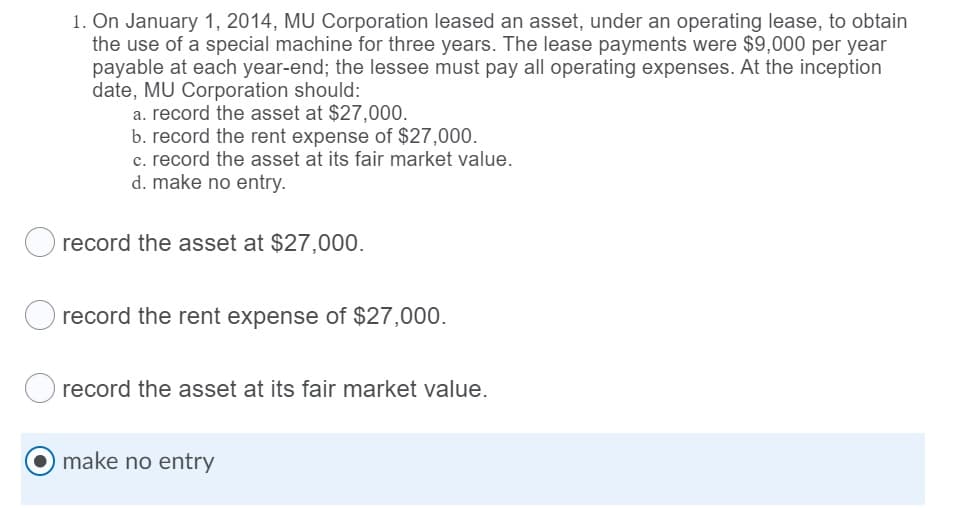 1. On January 1, 2014, MU Corporation leased an asset, under an operating lease, to obtain
the use of a special machine for three years. The lease payments were $9,000 per year
payable at each year-end; the lessee must pay all operating expenses. At the inception
date, MU Corporation should:
a. record the asset at $27,000.
b. record the rent expense of $27,000.
c. record the asset at its fair market value.
d. make no entry.
record the asset at $27,000.
O record the rent expense of $27,000.
record the asset at its fair market value.
make no entry
