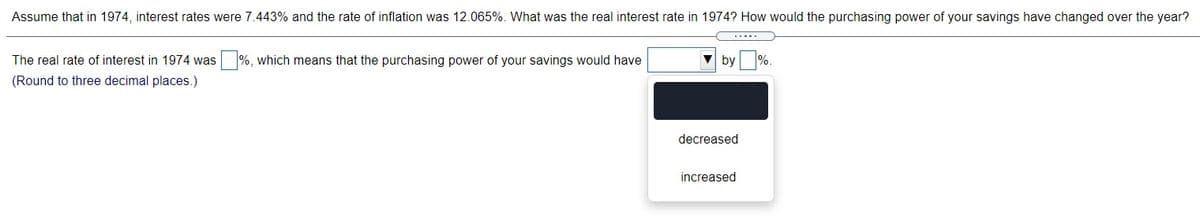 Assume that in 1974, interest rates were 7.443% and the rate of inflation was 12.065%. What was the real interest rate in 1974? How would the purchasing power of your savings have changed over the year?
The real rate of interest in 1974 was %, which means that the purchasing power of your savings would have
by
(Round to three decimal places.)
decreased
increased
