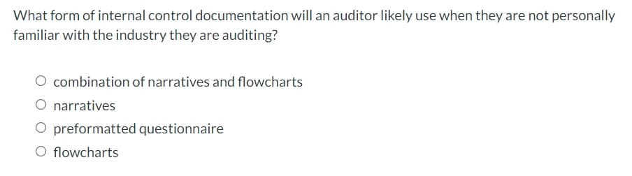 What form of internal control documentation will an auditor likely use when they are not personally
familiar with the industry they are auditing?
O combination of narratives and flowcharts
narratives
O preformatted questionnaire
O flowcharts
