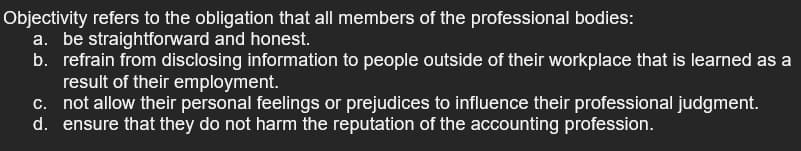 Objectivity refers to the obligation that all members of the professional bodies:
a. be straightforward and honest.
b. refrain from disclosing information to people outside of their workplace that is learned as a
result of their employment.
c. not allow their personal feelings or prejudices to influence their professional judgment.
d. ensure that they do not harm the reputation of the accounting profession.
