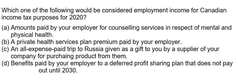 Which one of the following would be considered employment income for Canadian
income tax purposes for 2020?
(a) Amounts paid by your employer for counselling services in respect of mental and
physical health.
(b) A private health services plan premium paid by your employer.
(c) An all-expense-paid trip to Russia given as a gift to you by a supplier of your
company for purchaing product from them.
(d) Benefits paid by your employer to a deferred profit sharing plan that does not pay
out until 2030.
