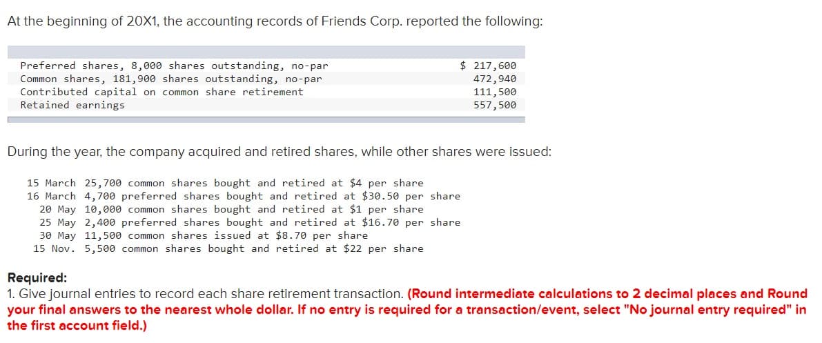 At the beginning of 20X1, the accounting records of Friends Corp. reported the following:
$ 217,600
Preferred shares, 8,000 shares outstanding, no-par
Common shares, 181,900 shares outstanding, no-par
Contributed capital on common share retirement
Retained earnings
472,940
111,500
557,500
During the year, the company acquired and retired shares, while other shares were issued:
15 March 25,700 common shares bought and retired at $4 per share
16 March 4,700 preferred shares bought and retired at $30.50 per share
20 May 10,000 common shares bought and retired at $1 per share
25 May 2,400 preferred shares bought and retired at $16.70 per share
30 May 11,500 common shares issued at $8.70 per share
15 Nov. 5,500 common shares bought and retired at $22 per share
Required:
1. Give journal entries to record each share retirement transaction. (Round intermediate calculations to 2 decimal places and Round
your final answers to the nearest whole dollar. If no entry is required for a transaction/event, select "No journal entry required" in
the first account field.)
